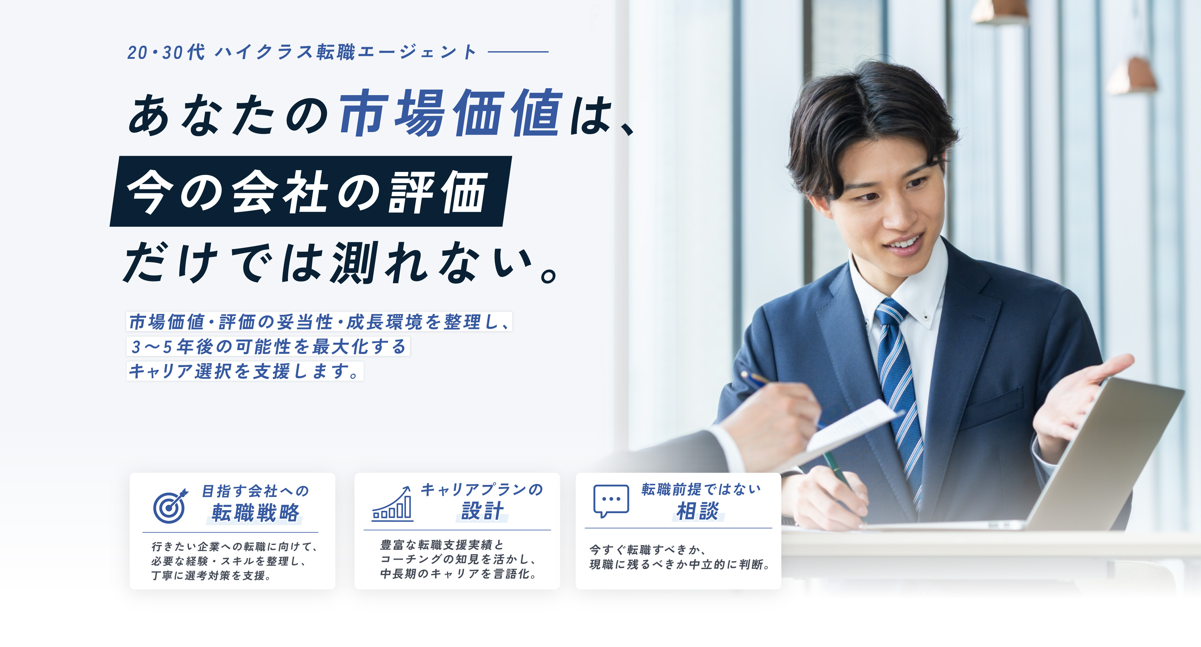20・30代 ハイクラス転職エージェント あなたの市場価値は、今の会社の評価だけでは測れない。市場価値・評価の妥当性・成長環境を整理し、3〜5年後の可能性を最大化するキャリア選択を支援します。